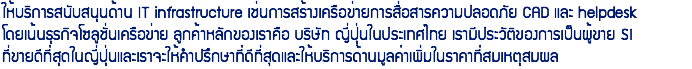 ให้บริการสนับสนุนด้าน IT infrastructure เช่นการสร้างเครือข่ายการสื่อสารความปลอดภัย CAD และ helpdesk โดยเน้นธุรกิจโซลูชั่นเครือข่าย ลูกค้าหลักของเราคือ บริษัท ญี่ปุ่นในประเทศไทย เรามีประวัติของการเป็นผู้ขาย SI ที่ขายดีที่สุดในญี่ปุ่นและเราจะให้คำปรึกษาที่ดีที่สุดและให้บริการด้านมูลค่าเพิ่มในราคาที่สมเหตุสมผล 