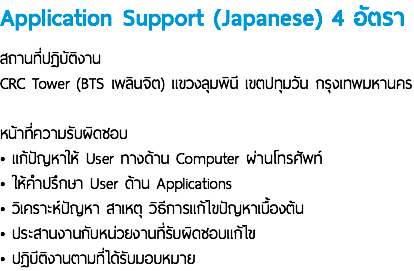 Application Support (Japanese) 4 อัตรา สถานที่ปฏิบัติงาน CRC Tower (BTS เพลินจิต) แขวงลุมพินี เขตปทุมวัน กรุงเทพมหานคร หน้าที่ความรับผิดชอบ • แก้ปัญหาให้ User ทางด้าน Computer ผ่านโทรศัพท์ • ให้คำปรึกษา User ด้าน Applications • วิเคราะห์ปัญหา สาเหตุ วิธีการแก้ไขปัญหาเบื้องต้น • ประสานงานกับหน่วยงานที่รับผิดชอบแก้ไข • ปฎิบีติงานตามที่ได้รับมอบหมาย
